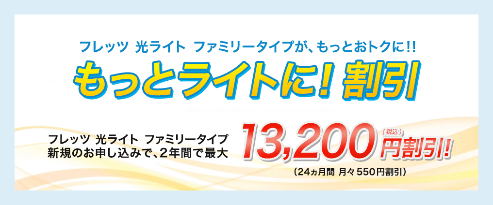 フレッツ 光ライト ファミリータイプが、もっとおトクに！！ もっとライトに！割引　２年間で最大13,200円の割引！（24ヵ月 月々550円割引）